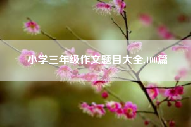 小学三年级作文题目大全,100篇？三年级期末考试作文题目有哪些？ 二年级作文