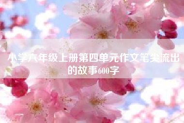 小学六年级上册第四单元作文笔尖流出的故事600字——六年级上册语文第四单元作文? 四年级作文
